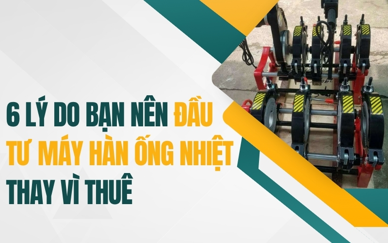 6 lý do nên đầu tư máy hàn ống nhiệt thay vì thuê
