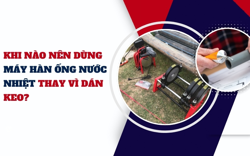 Khi nào nên dùng máy hàn ống nước nhiệt thay vì dán keo?