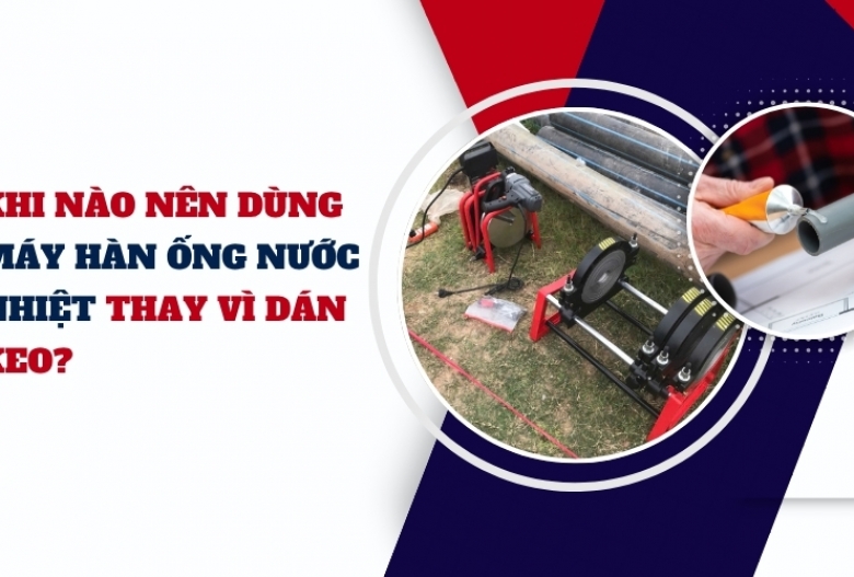 Khi nào nên dùng máy hàn ống nước nhiệt thay vì dán keo?