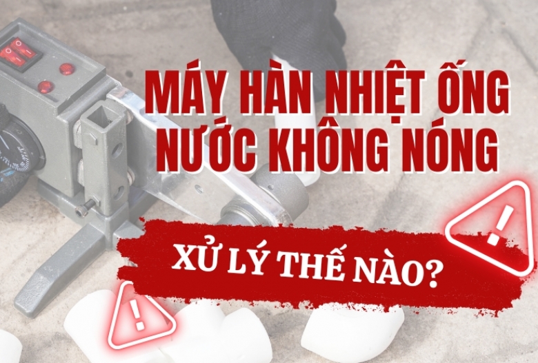 Máy hàn nhiệt ống nước không nóng – xử lý thế nào?