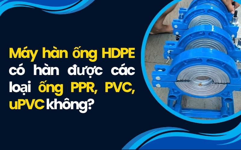 Máy hàn ống HDPE có hàn được ống PPR, PVC, uPVC không?