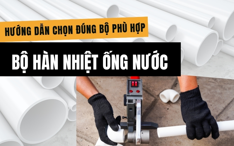 Bộ hàn nhiệt ống nước gồm những gì? Hướng dẫn chọn đúng bộ phù hợp