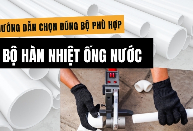 Bộ hàn nhiệt ống nước gồm những gì? Hướng dẫn chọn đúng bộ phù hợp