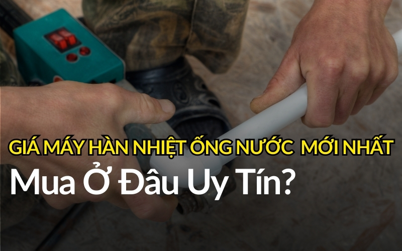 Giá Máy Hàn Nhiệt Ống Nước Mới Nhất – Mua Ở Đâu Uy Tín?