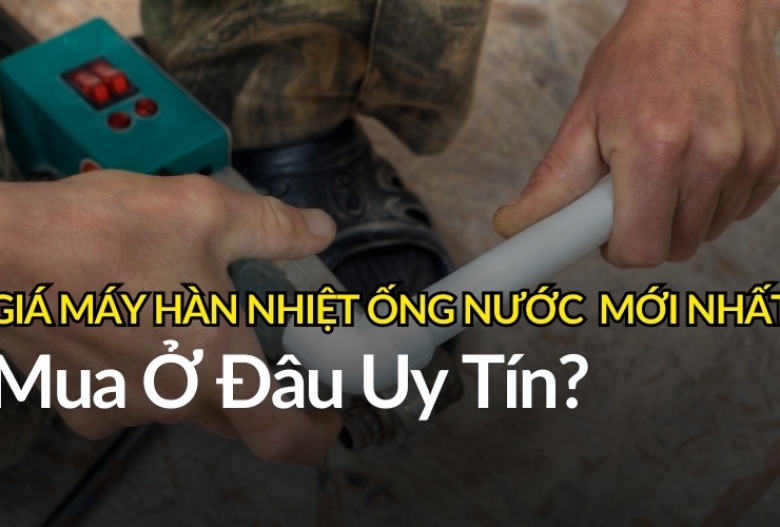 [Cập Nhật] Giá máy hàn nhiệt ống nước mới nhất năm 2025