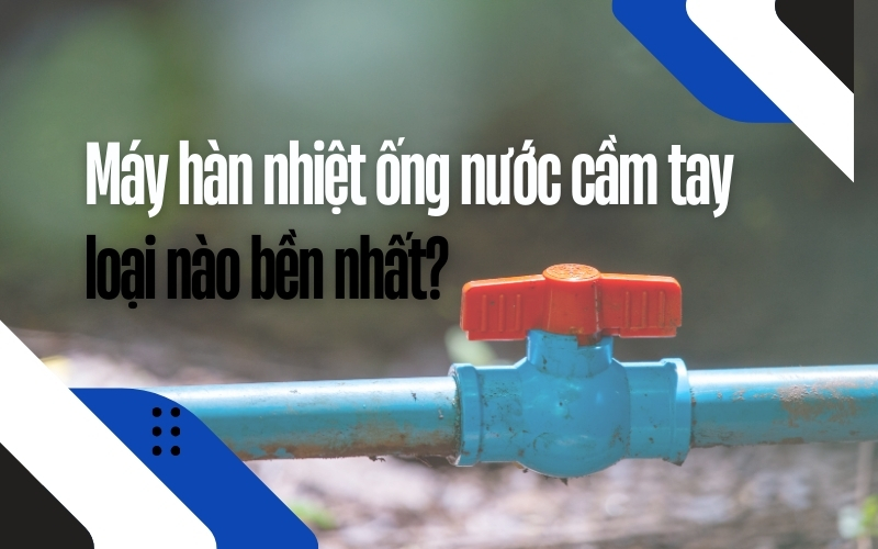 Máy hàn nhiệt ống nước cầm tay loại nào bền nhất?