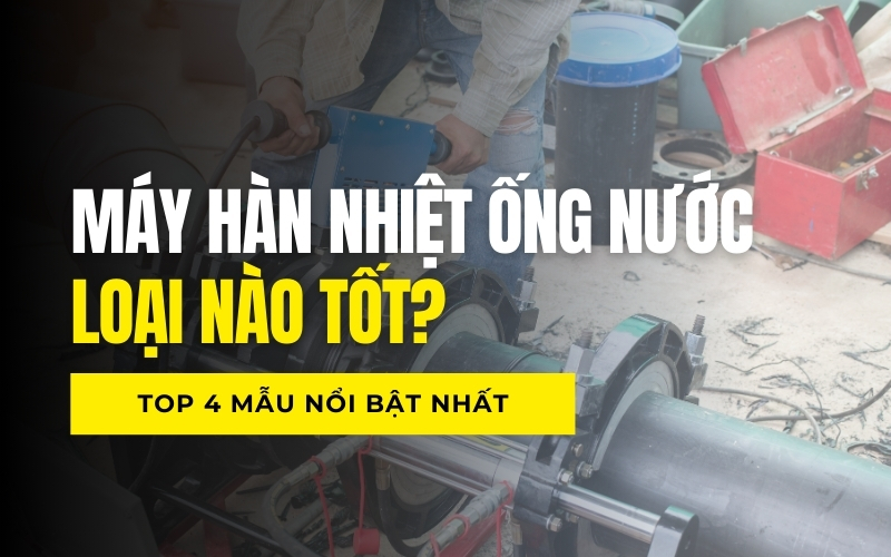 Máy hàn nhiệt ống nước loại nào tốt? Top 4 mẫu nổi bật nhất