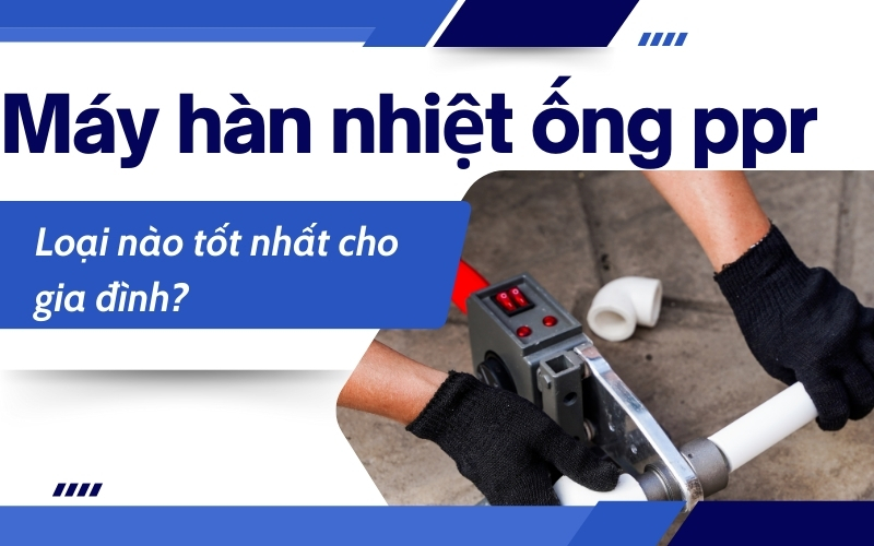 Máy hàn nhiệt ống ppr loại nào tốt nhất cho gia đình?