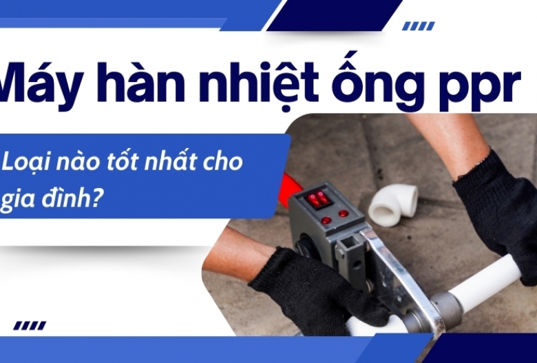 Máy hàn nhiệt ống ppr loại nào tốt nhất cho gia đình?