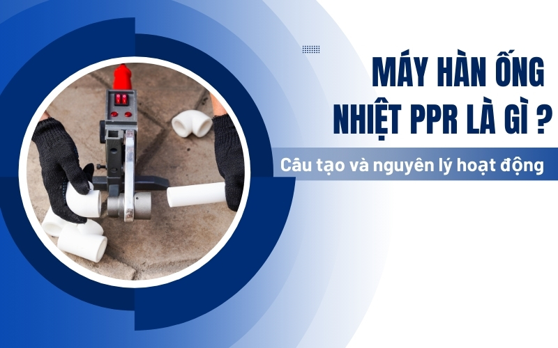 Máy hàn ống nhiệt ppr là gì? Cấu tạo và nguyên lý hoạt động chi tiết nhất