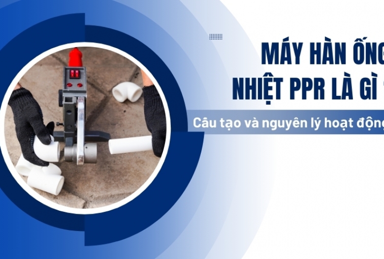 Máy hàn ống nhiệt ppr là gì? Cấu tạo và nguyên lý hoạt động chi tiết nhất