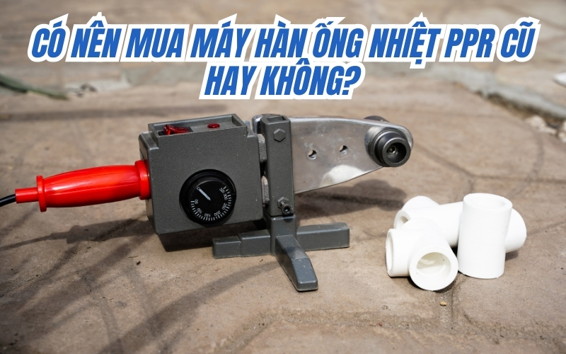 Có nên mua máy hàn ống nhiệt PPR cũ hay không?