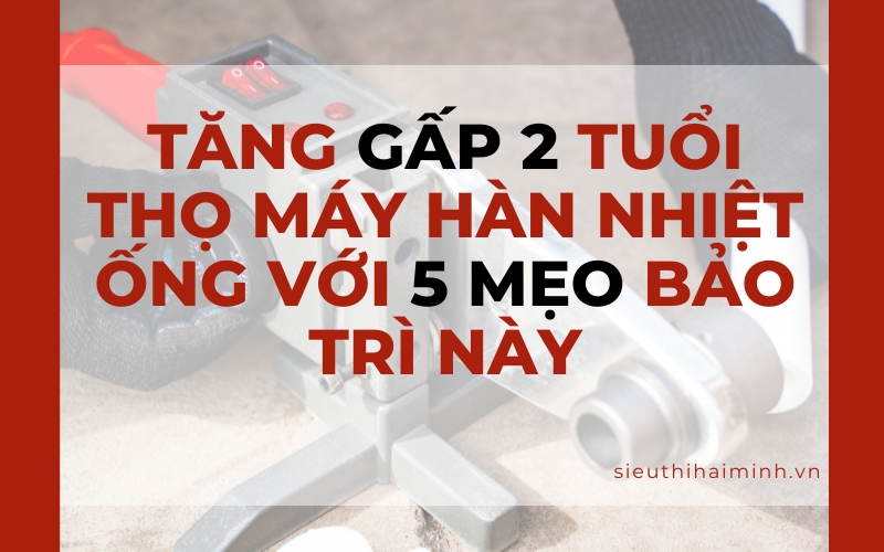 Tăng gấp 2 tuổi thọ máy hàn nhiệt ống với 5 mẹo bảo trì này