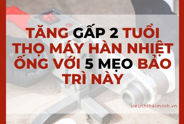 Tăng gấp 2 tuổi thọ máy hàn nhiệt ống với 5 mẹo bảo trì