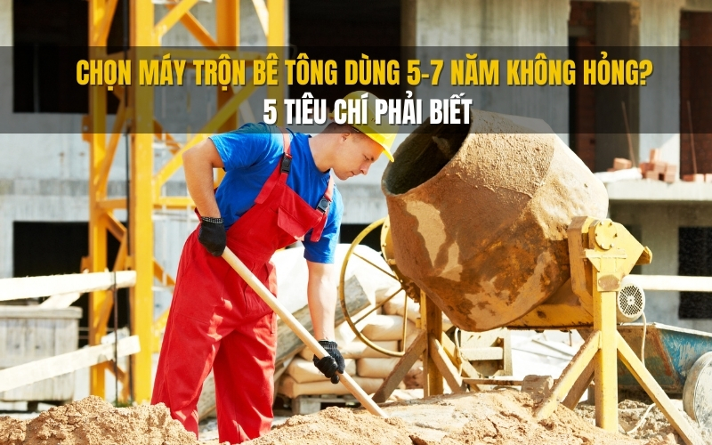 Chọn máy trộn bê tông dùng 5–7 năm không hỏng 5 tiêu chí phải biết
