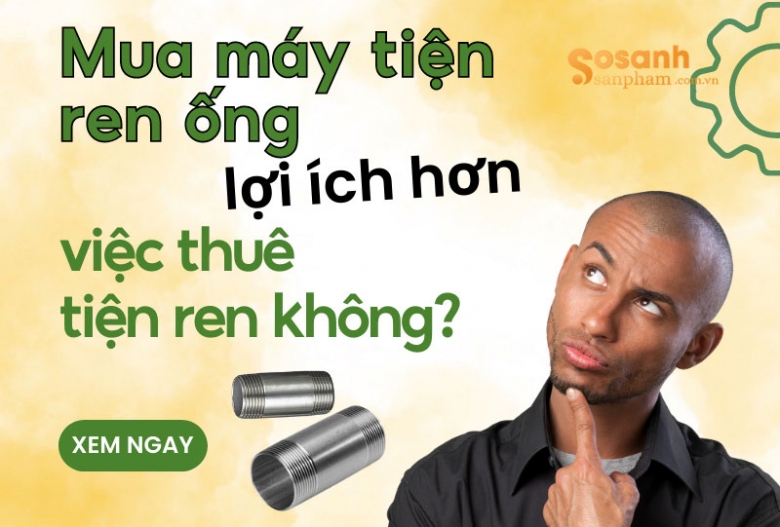 Mua máy tiện ren ống lợi ích hơn việc thuê tiện ren không? Vì sao?